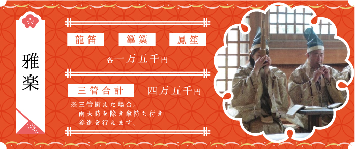 雅楽 初穂料五万円 龍笛・篳篥・鳳笙 各一万五千円 三管合計四万五千円 ※三管揃えた場合。雨天時を除き傘持ち付き参進を行えます。